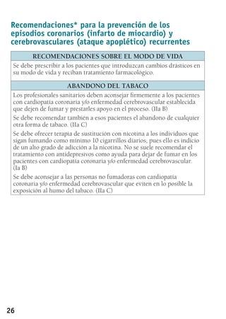 26
Recomendaciones* para la prevención de los
episodios coronarios (infarto de miocardio) y
cerebrovasculares (ataque apoplético) recurrentes
RECOMENDACIONES SOBRE EL MODO DE VIDA
Se debe prescribir a los pacientes que introduzcan cambios drásticos en
su modo de vida y reciban tratamiento farmacológico.
ABANDONO DEL TABACO
Los profesionales sanitarios deben aconsejar firmemente a los pacientes
con cardiopatía coronaria y/o enfermedad cerebrovascular establecida
que dejen de fumar y prestarles apoyo en el proceso. (IIa B)
Se debe recomendar también a esos pacientes el abandono de cualquier
otra forma de tabaco. (IIa C)
Se debe ofrecer terapia de sustitución con nicotina a los individuos que
sigan fumando como mínimo 10 cigarrillos diarios, pues ello es indicio
de un alto grado de adicción a la nicotina. No se suele recomendar el
tratamiento con antidepresivos como ayuda para dejar de fumar en los
pacientes con cardiopatía coronaria y/o enfermedad cerebrovascular.
(Ia B)
Se debe aconsejar a las personas no fumadoras con cardiopatía
coronaria y/o enfermedad cerebrovascular que eviten en lo posible la
exposición al humo del tabaco. (IIa C)
 