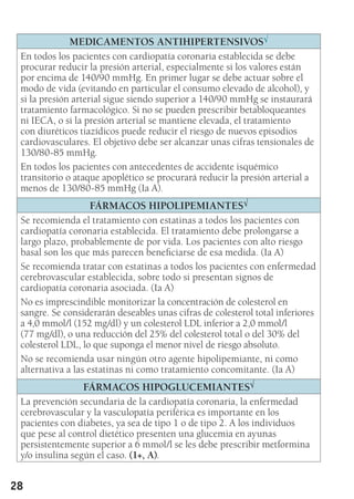 28
MEDICAMENTOS ANTIHIPERTENSIVOS√
En todos los pacientes con cardiopatía coronaria establecida se debe
procurar reducir la presión arterial, especialmente si los valores están
por encima de 140/90 mmHg. En primer lugar se debe actuar sobre el
modo de vida (evitando en particular el consumo elevado de alcohol), y
si la presión arterial sigue siendo superior a 140/90 mmHg se instaurará
tratamiento farmacológico. Si no se pueden prescribir betabloqueantes
ni IECA, o si la presión arterial se mantiene elevada, el tratamiento
con diuréticos tiazídicos puede reducir el riesgo de nuevos episodios
cardiovasculares. El objetivo debe ser alcanzar unas cifras tensionales de
130/80-85 mmHg.
En todos los pacientes con antecedentes de accidente isquémico
transitorio o ataque apoplético se procurará reducir la presión arterial a
menos de 130/80-85 mmHg (Ia A).
FÁRMACOS HIPOLIPEMIANTES√
Se recomienda el tratamiento con estatinas a todos los pacientes con
cardiopatía coronaria establecida. El tratamiento debe prolongarse a
largo plazo, probablemente de por vida. Los pacientes con alto riesgo
basal son los que más parecen beneficiarse de esa medida. (Ia A)
Se recomienda tratar con estatinas a todos los pacientes con enfermedad
cerebrovascular establecida, sobre todo si presentan signos de
cardiopatía coronaria asociada. (Ia A)
No es imprescindible monitorizar la concentración de colesterol en
sangre. Se considerarán deseables unas cifras de colesterol total inferiores
a 4,0 mmol/l (152 mg/dl) y un colesterol LDL inferior a 2,0 mmol/l
(77 mg/dl), o una reducción del 25% del colesterol total o del 30% del
colesterol LDL, lo que suponga el menor nivel de riesgo absoluto.
No se recomienda usar ningún otro agente hipolipemiante, ni como
alternativa a las estatinas ni como tratamiento concomitante. (Ia A)
FÁRMACOS HIPOGLUCEMIANTES√
La prevención secundaria de la cardiopatía coronaria, la enfermedad
cerebrovascular y la vasculopatía periférica es importante en los
pacientes con diabetes, ya sea de tipo 1 o de tipo 2. A los individuos
que pese al control dietético presenten una glucemia en ayunas
persistentemente superior a 6 mmol/l se les debe prescribir metformina
y/o insulina según el caso. (1+, A).
 