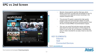 EPG vs 2nd Screen

                                        >    Woosha showcased the watchmi iPad app, which
                                             blends a personal TV guide with the benefits of live TV
                                             streaming to your iPad and remote recording in the
                                             network (network PVR).

                                        >    The personal TV guide is powered by high quality
                                             program data from Axel Springer Digital TV Guide
                                             GmbH combined with personal recommendations from
                                             the best in breed APRICO recommendation engine.

                                        >    The user can easily find and play movies and shows
                                             that match his taste and mood, or if the program of
                                             choice is not on yet, he can schedule a recording and
                                             once it’s been recorded he can play it back at any time
                                             he likes.


                              KEY ELEMENTS:
                                  Internet
                                  VoD
                                  Connected Devices
Source: www.rtve.es
                           Source: www.wooshatv.com




                      47
 