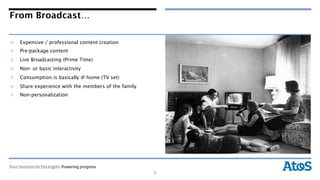 From Broadcast…

>  Expensive / professional content creation
>  Pre-package content
>  Live Broadcasting (Prime Time)
>  Non- or basic interactivity
>  Consumption is basically @ home (TV set)
>  Share experience with the members of the family
>  Non-personalization




                                                     6
 