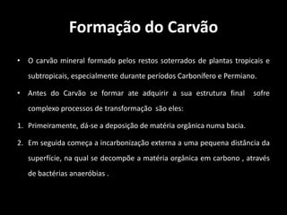 Dos diversos combustíveis produzidos e conservados pela natureza sob a forma fossilizada, acredita-se ser o carvão mineral o mais abundante.Formação do CarvãoO carvão mineral formado pelos restos soterrados de plantas tropicais e subtropicais, especialmente durante períodos Carbonífero e Permiano.Antes do Carvão se formar ate adquirir a sua estrutura final  sofre complexo processos de transformação  são eles:Primeiramente, dá-se a deposição de matéria orgânica numa bacia. Em seguida começa a incarbonização externa a uma pequena distância da superfície, na qual se decompõe a matéria orgânica em carbono , através de bactérias anaeróbias .