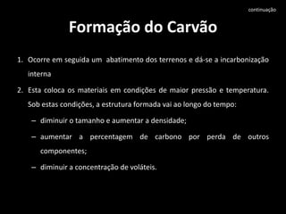 Formação do CarvãoOcorre em seguida um  abatimento dos terrenos e dá-se a incarbonização internaEsta coloca os materiais em condições de maior pressão e temperatura. Sob estas condições, a estrutura formada vai ao longo do tempo: diminuir o tamanho e aumentar a densidade; aumentar a percentagem de carbono por perda de outros componentes; diminuir a concentração de voláteis. continuação