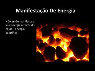 Manifestação De Energia O carvão manifesta a sua energia através do calor – energia caloríficaActualmente o carvão é usado: para produzir energia eléctrica em usinas termoeléctricas e como matéria-prima para fabricar aço nas siderúrgicas.como combustível para aquecedores, lareiras, churrasqueiras e fogões a lenha.Aproveitamento Energético