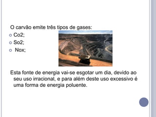 O carvão emite três tipos de gases:
 Co2;

 So2;

 Nox;




Esta fonte de energia vai-se esgotar um dia, devido ao
 seu uso irracional, e para além deste uso excessivo é
 uma forma de energia poluente.
 