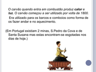 O carvão quando entra em combustão produz calor e
 luz. O carvão começou a ser utilizado por volta de 1800.
  Era utilizado para os barcos e comboios como forma de
 os fazer andar e no aquecimento.

(Em Portugal existiam 2 minas, S.Pedro da Cova e de
  Santa Susana mas estas encontram-se esgotadas nos
  dias de hoje.)
 