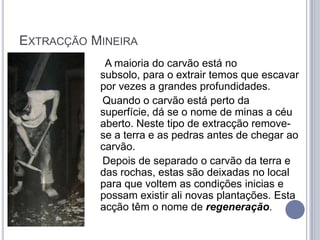 EXTRACÇÃO MINEIRA
            A maioria do carvão está no
           subsolo, para o extrair temos que escavar
           por vezes a grandes profundidades.
           Quando o carvão está perto da
           superfície, dá se o nome de minas a céu
           aberto. Neste tipo de extracção remove-
           se a terra e as pedras antes de chegar ao
           carvão.
           Depois de separado o carvão da terra e
           das rochas, estas são deixadas no local
           para que voltem as condições inicias e
           possam existir ali novas plantações. Esta
           acção têm o nome de regeneração.
 