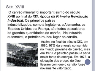 SÉC. XVIII
 O carvão mineral foi importantíssimo do século
XVIII ao final do XIX, época da Primeira Revolução
Industrial. Os primeiros paises
industrializados, como a Inglaterra, a Alemanha, os
Estados Unidos e a França, são todos possuidores
de grandes quantidades de carvão. Na industria
automovel, o petróleo roubou lugar ao carvão.
                     Assim, no final do século XIX, em
                    1880, 97% da energia consumida
                    no mundo provinha do carvão, mas
                    em 1970, o petroleo passou a ser a
                    maior fonte de energia. Em 1973, a
                    elevação dos preços de óleo
                    fizeram com que o carvão fosse
                    novamente valorizado.
 