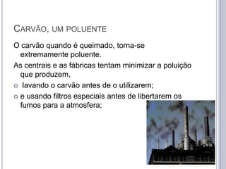 CARVÃO, UM POLUENTE
O carvão quando é queimado, torna-se
  extremamente poluente.
As centrais e as fábricas tentam minimizar a poluição
  que produzem,
 lavando o carvão antes de o utilizarem;

 e usando filtros especiais antes de libertarem os
  fumos para a atmosfera;
 