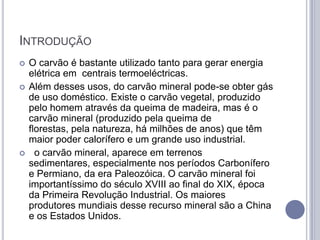 INTRODUÇÃO
   O carvão é bastante utilizado tanto para gerar energia
    elétrica em centrais termoeléctricas.
   Além desses usos, do carvão mineral pode-se obter gás
    de uso doméstico. Existe o carvão vegetal, produzido
    pelo homem através da queima de madeira, mas é o
    carvão mineral (produzido pela queima de
    florestas, pela natureza, há milhões de anos) que têm
    maior poder calorífero e um grande uso industrial.
     o carvão mineral, aparece em terrenos
    sedimentares, especialmente nos períodos Carbonífero
    e Permiano, da era Paleozóica. O carvão mineral foi
    importantíssimo do século XVIII ao final do XIX, época
    da Primeira Revolução Industrial. Os maiores
    produtores mundiais desse recurso mineral são a China
    e os Estados Unidos.
 