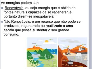 As energias podem ser:
 Renováveis, ou seja energia que é obtida de
  fontes naturais capazes de se regenerar, e
  portanto dizem-se inesgotáveis;
 Não Renováveis, é um recurso que não pode ser
  produzido, regenerado ou reutilizado a uma
  escala que possa sustentar o seu grande
  consumo.
 