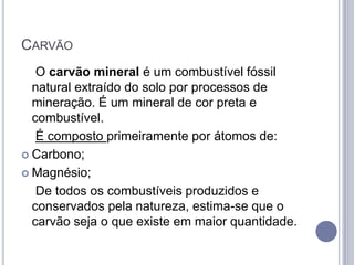 CARVÃO
   O carvão mineral é um combustível fóssil
  natural extraído do solo por processos de
  mineração. É um mineral de cor preta e
  combustível.
   É composto primeiramente por átomos de:
 Carbono;

 Magnésio;

   De todos os combustíveis produzidos e
  conservados pela natureza, estima-se que o
  carvão seja o que existe em maior quantidade.
 