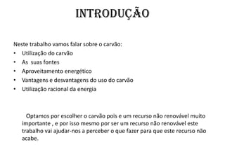 IntroduçãoNeste trabalho vamos falar sobre o carvão:Utilização do carvãoAs  suas fontesAproveitamento energéticoVantagens e desvantagens do uso do carvãoUtilização racional da energia         Optamos por escolher o carvão pois e um recurso não renovável muito importante , e por isso mesmo por ser um recurso não renovável este trabalho vai ajudar-nos a perceber o que fazer para que este recurso não acabe.