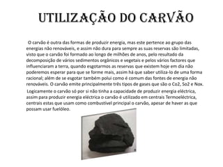 Utilização do carvão         O carvão é outra das formas de produzir energia, mas este pertence ao grupo das energias não renováveis, e assim não dura para sempre as suas reservas são limitadas, visto que o carvão foi formado ao longo de milhões de anos, pelo resultado da decomposição de vários sedimentos orgânicos e vegetais e pelos vários factores que influenciaram a terra, quando esgotarmos as reservas que existem hoje em dia não poderemos esperar para que se forme mais, assim há que saber utiliza-lo de uma forma racional; além de se esgotar também polui como é comum das fontes de energia não renováveis. O carvão emite principalmente três tipos de gases que são o Co2, So2 e Nox.         Logicamente o carvão só por si não tinha a capacidade de produzir energia eléctrica, assim para produzir energia eléctrica o carvão é utilizado em centrais Termoeléctrica, centrais estas que usam como combustível principal o carvão, apesar de haver as que possam usar fuelóleo.