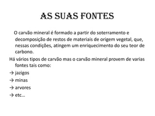 As suas fontesO carvão mineral é formado a partir do soterramento e decomposição de restos de materiais de origem vegetal, que, nessas condições, atingem um enriquecimento do seu teor de carbono.Há vários tipos de carvão mas o carvão mineral provem de varias fontes tais como:-> jazigos-> minas-> arvores -> etc…