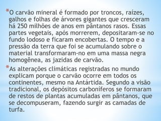 *O carvão mineral é formado por troncos, raízes,
galhos e folhas de árvores gigantes que cresceram
há 250 milhões de anos em pântanos rasos. Essas
partes vegetais, após morrerem, depositaram-se no
fundo lodoso e ficaram encobertas. O tempo e a
pressão da terra que foi se acumulando sobre o
material transformaram-no em uma massa negra
homogênea, as jazidas de carvão.
*As alterações climáticas registradas no mundo
explicam porque o carvão ocorre em todos os
continentes, mesmo na Antártida. Segundo a visão
tradicional, os depósitos carboníferos se formaram
de restos de plantas acumuladas em pântanos, que
se decompuseram, fazendo surgir as camadas de
turfa.
 