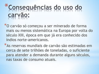 *
*O carvão só começou a ser minerado de forma
mais ou menos sistemática na Europa por volta do
século XIII, época em que já era conhecido dos
índios norte-americanos.
*As reservas mundiais de carvão são estimadas em
cerca de sete trilhões de toneladas, o suficiente
para atender a demanda durante alguns séculos,
nas taxas de consumo atuais.
 
