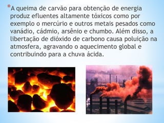 *A queima de carvão para obtenção de energia
produz efluentes altamente tóxicos como por
exemplo o mercúrio e outros metais pesados como
vanádio, cádmio, arsênio e chumbo. Além disso, a
libertação de dióxido de carbono causa poluição na
atmosfera, agravando o aquecimento global e
contribuindo para a chuva ácida.
 
