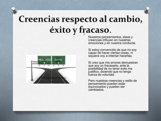 Creencias respecto al cambio, 
éxito y fracaso. O 
Nuestros pensamientos, ideas y 
creencias influyen en nuestras 
emociones y en nuestra conducta. 
Si estoy convencido de que no soy 
capaz de hacer ciertas cosas, ni 
siquiera voy a intentar hacerlas. 
Si creo que mis errores demuestran 
que soy un fracasado, ante la 
posibilidad de no tener éxito me 
justifico, diciendo que no tengo 
fuerza de voluntad. 
Pero nuestras creencias y estilo de 
pensamiento pueden estar 
equivocados y pueden ser 
cambiados. 
 