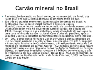    A mineração do carvão no Brasil começou no município de Arroio dos
    Ratos (RS), em 1855, com a abertura da primeira mina do país.
   São três os grandes momentos da mineração do carvão no Brasil. A
    exploração teve impulso inicial durante a Primeira Guerra
    Mundial, quando houve queda na importação de carvão de outros países.
    O segundo boom veio no governo de Getúlio Vargas, na década de
    1930, com um decreto que estabeleceu obrigatoriedade do consumo de
    uma cota mínima de carvão nacional. Com a crise do petróleo, após a
    Segunda Guerra, a indústria carbonífera brasileira ganhou novo impulso.
   Em 1990, o presidente Fernando Collor derrubou a obrigatoriedade de
    uso de carvão nacional e o setor entrou em recessão. Em 2010, segundo
    a Associação Brasileira de Carvão Mineral, o Brasil produziu cerca de 5,4
    milhões de toneladas de carvão. Outros 14,2 milhões de toneladas foram
    importados naquele ano. Segundo dados da Agência Nacional de Energia
    Elétrica, os estoques brasileiros chegam a 7 bilhões de toneladas, o que
    corresponde a 1% das jazidas globais. Desse total, 99,66% encontram-se
    nos estados do Rio Grande do Sul e de Santa Catarina; 0,32% no Paraná e
    0,02% em São Paulo.
 