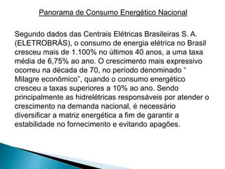 Panorama de Consumo Energético Nacional

Segundo dados das Centrais Elétricas Brasileiras S. A.
(ELETROBRÁS), o consumo de energia elétrica no Brasil
cresceu mais de 1.100% no últimos 40 anos, a uma taxa
média de 6,75% ao ano. O crescimento mais expressivo
ocorreu na década de 70, no período denominado “
Milagre econômico”, quando o consumo energético
cresceu a taxas superiores a 10% ao ano. Sendo
principalmente as hidrelétricas responsáveis por atender o
crescimento na demanda nacional, é necessário
diversificar a matriz energética a fim de garantir a
estabilidade no fornecimento e evitando apagões.
 