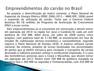 Ao projetar a diversificação da matriz nacional, o Plano Decenal de
Expansão de Energia Elétrica (PDEE 2006/2015 – MME/EPE, 2006) prevê
a expansão da utilização do carvão. Tanto que o Governo Federal
destinou R$ 58 milhões do Programa de Aceleração do Crescimento
(PAC) a essas usinas.
  Dois empreendimentos já se encontram em construção e devem entrar
em operação até 2010 na região Sul: Jacuí e Candiota III, cada um com
potência de 350 MW. Além disso, em julho de 2008 outros cinco
projetos, com potência total de 3.148 MW, se encontravam em fase de
estudos de viabilização técnico-econômica e socioambiental, segundo
registra o Plano Nacional de Energia 2030. A maioria utilizará carvão
nacional. No entanto, projetos de usinas localizadas nas proximidades
de portos que já detêm estrutura para recepção e transporte do carvão
destinado à indústria preveem utilizar o combustível importado. É o caso
das termelétricas previstas para o Ceará e Maranhão, que devem entrar
em operação até 2012: Pecém (com 700 MW de potência instalada na
primeira fase e 360 MW na segunda) e Termomaranhão, com 350 MW de
potência.
 