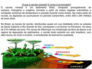 O que é carvão mineral? E como é se formado?
O carvão mineral é um sedimento fóssil, composto principalmente de
carbono, hidrogênio e oxigênio, formado a partir de restos vegetais submetidos a
condições extremas de temperatura e pressão durante muito tempo. Na maior parte do
mundo, os depósitos se acumularam no período Carbonífero, entre 359 e 245 milhões
de anos atrás.

No Brasil, as bacias de carvão, distribuídas quase em sua totalidade entre os estados
de Santa Catarina e Rio Grande do Sul, começaram a se formar no Permiano, há cerca
de 210 milhões de anos. Por causa de diferenças na constituição da flora da época e do
regime de deposição de sedimentos, o carvão bruto extraído em solo brasileiro, com
altos teores de cinza e enxofre, é considerado de baixíssima qualidade.
 