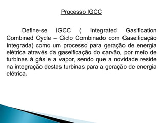 Processo IGCC


       Define-se IGCC ( Integrated Gasification
Combined Cycle – Ciclo Combinado com Gaseificação
Integrada) como um processo para geração de energia
elétrica através da gaseificação do carvão, por meio de
turbinas á gás e a vapor, sendo que a novidade reside
na integração destas turbinas para a geração de energia
elétrica.
 