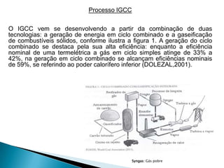 Processo IGCC

O IGCC vem se desenvolvendo a partir da combinação de duas
tecnologias: a geração de energia em ciclo combinado e a gaseificação
de combustíveis sólidos, conforme ilustra a figura 1. A geração do ciclo
combinado se destaca pela sua alta eficiência: enquanto a eficiência
nominal de uma termelétrica a gás em ciclo simples atinge de 33% a
42%, na geração em ciclo combinado se alcançam eficiências nominais
de 59%, se referindo ao poder calorífero inferior (DOLEZAL,2001).




                                            Syngas: Gás pobre
 