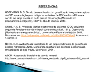 REFERÊNCIAS

HOFFMANN, B. S. O ciclo do combinado com gaseificação integrada e captura
de CO²: uma solução para mitigar as emissões de CO² em termelétricas a
carvão em larga escala no curto prazo? Dissertação (Mestrado em
planejamento energético), COPPE, Rio de Janeiro, 2010.

ORTIZ, P. A. S. Avaliação técnico-econômica de sistemas IGCC utilizando
coque de Petróleo e carvão mineral como combustível. 141 p. Dissertação
(Mestrado em energia mecânica), Universidade Federal de Itajubá, 2011.
Disponível em https://adm-net-a.unifei.edu.br/phl/pdf/0038056.pdf. Acesso em:
31/05/2011.

REGO, E. E. Avaliação da viabilidade de um empreendimento de geração de
energia hidrelétrica .129p. Monografia (Bacharel em Ciências Econômicas) ,
Universidade de São Paulo, São Paulo, 2004 .

ABCM - Associação Brasileira de carvão mineral
http://www.carvaomineral.com.br/interna_conteudo.php?i_subarea=8&i_area=4

IMAGENS: Google
 