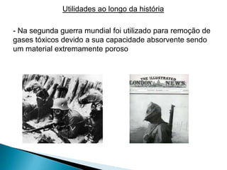 Utilidades ao longo da história

- Na segunda guerra mundial foi utilizado para remoção de
gases tóxicos devido a sua capacidade absorvente sendo
um material extremamente poroso
 