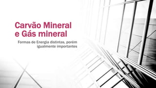 Carvão Mineral
e Gás mineral
Formas de Energia distintas, porém
igualmente importantes
 
