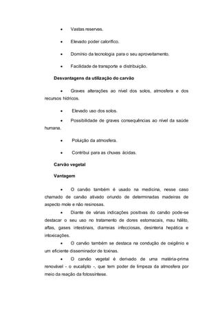  Vastas reservas. 
 Elevado poder calorífico. 
 Domínio da tecnologia para o seu aproveitamento. 
 Facilidade de transporte e distribuição. 
Desvantagens da utilização do carvão 
 Graves alterações ao nível dos solos, atmosfera e dos 
recursos hídricos. 
 Elevado uso dos solos. 
 Possibilidade de graves consequências ao nível da saúde 
humana. 
 Poluição da atmosfera. 
 Contribui para as chuvas ácidas. 
Carvão vegetal 
Vantagem 
 O carvão também é usado na medicina, nesse caso 
chamado de carvão ativado oriundo de determinadas madeiras de 
aspecto mole e não resinosas. 
 Diante de várias indicações positivas do carvão pode-se 
destacar o seu uso no tratamento de dores estomacais, mau hálito, 
aftas, gases intestinais, diarreias infecciosas, desinteria hepática e 
intoxicações. 
 O carvão também se destaca na condução de oxigênio e 
um eficiente disseminador de toxinas. 
 O carvão vegetal é derivado de uma matéria-prima 
renovável - o eucalipto -, que tem poder de limpeza da atmosfera por 
meio da reação da fotossíntese. 
 