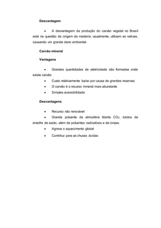 Desvantagem 
 A desvantagem da produção do carvão vegetal no Brasil 
está na questão da origem da madeira: usualmente, utilizam as nativas, 
causando um grande dano ambiental. 
Carvão mineral 
Vantagens 
 Grandes quantidades de eletricidade são formadas onde 
existe carvão 
 Custo relativamente baixo por causa de grandes reservas 
 O carvão é o recurso mineral mais abundante 
 Simples acessibilidade 
Desvantagens 
 Recurso não renovável 
 Grande poluente da atmosfera liberta CO2, óxidos de 
enxofre de azoto, além de poluentes radioativos e de cinzas. 
 Agrava o aquecimento global 
 Contribui para as chuvas ácidas 
 