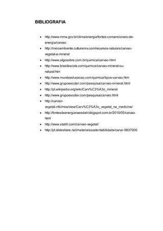 BIBLIOGRAFIA 
 http://www.mma.gov.br/clima/energia/fontes-convencionais-de-energia/ 
carvao 
 http://meioambiente.culturamix.com/recursos-naturais/carvao-vegetal- 
e-mineral 
 http://www.algosobre.com.br/quimica/carvao.html 
 http://www.brasilescola.com/quimica/carvao-mineral-ou-natural. 
htm 
 http://www.mundoeducacao.com/quimica/tipos-carvao.htm 
 http://www.grupoescolar.com/pesquisa/carvao-mineral.html 
 http://pt.wikipedia.org/wiki/Carv%C3%A3o_mineral 
 http://www.grupoescolar.com/pesquisa/carvao.html 
 http://carvao-vegetal. 
info/mos/view/Carv%C3%A3o_vegetal_na_medicina/ 
 http://fontesdeenergianaesdah.blogspot.com.br/2010/05/carvao. 
html 
 http://www.stabh.com/carvao-vegetal/ 
 http://pt.slideshare.net/materiaissustentabilidade/carvo-9837000 
