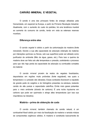 CARVÃO MINERAL E VEGETAL 
O carvão é uma das principais fontes de energia utilizadas pela 
Humanidade, em especial na Europa, a partir da Primeira Revolução Industrial. 
Atualmente, com o aumento do custo do petróleo, há uma tendência mundial 
ao aumento do consumo de carvão, tendo em vista as extensas reservas 
mundiais. 
Diferença entre eles 
O carvão vegetal é obtido a partir da carbonização da madeira (fonte 
renovável). Devido a sua alta capacidade de adsorção (retenção de material, 
por interações químicas ou físicas, sob sua superfície) pode ser utilizado como 
purificador de ambiente (filtro de água, gases, etc.). Para isso a queima da 
madeira deve ser feita sob alta temperatura e pressão, controlando o processo 
para que não haja perda da capacidade de adsorção ou combustão completa 
do material. 
O carvão mineral provém de restos de vegetais fossilizados, 
depositados em regiões muito profundas (fonte esgotável), nas quais a 
temperatura e a pressão são elevadas. Essas condições favorecem a expulsão 
de grande parte do oxigênio e do hidrogênio presentes na estrutura, restando 
carvão de alta pureza e capacidade calorífica. Emite mais gases poluentes 
para o meio ambiente (dióxido de carbono). É uma rocha riquíssima em 
carbono que pode ser queimada e atinge altas temperaturas (por isso sua 
importância na indústria). 
Matéria – prima de obtenção de cada 
O carvão mineral, também chamado de carvão natural, é um 
combustível fóssil obtido por meio da fossilização da madeira e variada mistura 
de componentes orgânicos sólidos. A madeira é constituída basicamente de 
 