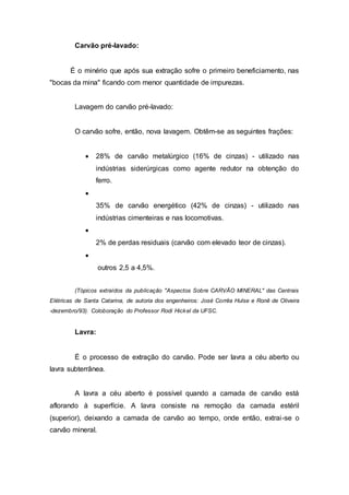 Carvão pré-lavado: 
É o minério que após sua extração sofre o primeiro beneficiamento, nas 
"bocas da mina" ficando com menor quantidade de impurezas. 
Lavagem do carvão pré-lavado: 
O carvão sofre, então, nova lavagem. Obtêm-se as seguintes frações: 
 28% de carvão metalúrgico (16% de cinzas) - utilizado nas 
indústrias siderúrgicas como agente redutor na obtenção do 
ferro. 
 
35% de carvão energético (42% de cinzas) - utilizado nas 
indústrias cimenteiras e nas locomotivas. 
 
2% de perdas residuais (carvão com elevado teor de cinzas). 
 
outros 2,5 a 4,5%. 
(Tópicos extraídos da publicação "Aspectos Sobre CARVÃO MINERAL" das Centrais 
Elétricas de Santa Catarina, de autoria dos engenheiros: José Corrêa Hulse e Ronê de Oliveira 
-dezembro/93). Coloboração do Professor Rodi Hickel da UFSC. 
Lavra: 
É o processo de extração do carvão. Pode ser lavra a céu aberto ou 
lavra subterrânea. 
A lavra a céu aberto é possível quando a camada de carvão está 
aflorando à superfície. A lavra consiste na remoção da camada estéril 
(superior), deixando a camada de carvão ao tempo, onde então, extrai -se o 
carvão mineral. 
 