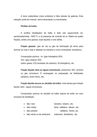 A lavra subterrânea (mais profunda) é feita através de galerias. Esta 
extração pode ser manual, semi-mecanizada ou mecanizada. 
Pirólise da hulha: 
A pirólise (destilação) da hulha é feita sob aquecimento de, 
aproximadamente, 1000º C e na presença de corrente de ar. Obtém-se quatro 
frações, sendo uma gasosa, duas líquidas e uma sólida. 
Fração gasosa: gás de rua ou gás de iluminação (já serviu para 
iluminar as ruas e hoje é utilizada na indústria e como combustível doméstico). 
Composição química: H2 (gás hidrogênio) 50% 
CH4 (gás metano) 30% 
outros gases: CO (monóxido de carbono), N2 (nitrogênio), etc 
Fração líquida clara ou águas amoniacais: predomina NH3 (amônia 
ou gás amoníaco). É empregada na preparação de fertilizantes 
(adubos), ácido nítrico, etc.. 
Fração líquida escura ou alcatrão da hulha: mais densa que a fração 
líquida clara - águas amoniacais. 
Composição química do alcatrão da hulha, depois de sofrer um novo 
processo de destilação: 
 óleo leve benzeno, tolueno, etc. 
 óleo médio fenol, naftaleno, xilenos, etc. 
 óleo pesado naftaleno, fenóis, etc. 
 óleo verde ou de antraceno antraceno, fenantreno, etc. 
 