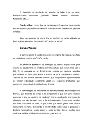 A finalidade da destilação do alcatrão da hulha é de ser obter 
hidrocarbonetos aromáticos (benzeno, tolueno, naftaleno, antraceno, 
fenantreno, etc ...). 
Fração sólida: coque (tipo de carvão poroso) que atua como agente 
redutor na produção do ferro na indústria siderúrgica e na produção de gasolina 
sintética. 
Obs.: nas paredes da retorta fica um depósito de carvão utilizado na 
fabricação de eletrodos, denominado de "carvão de retorta". 
Carvão Vegetal 
O carvão vegetal é obtido da queima incompleta da madeira. É a falta 
de oxigênio na queima que "cria" o carvão. 
O processo tradicional de obtenção do carvão vegetal dá-se pela 
queima ou aquecimento de madeira, em temperaturas que variam entre 500 e 
600 C, na ausência de ar. Empilham-se estacas de madeira, cobertas 
parcialmente por terra, para limitar a entrada de ar, e procede-se à queima. 
Trata-se de uma técnica bastante primitiva, que não permite o aproveitamento 
de nenhum subproduto, geralmente usada por pequenos produtores, que 
operam no próprio local de desbaste das árvores. 
A carbonização (se caracteriza por ser um processo de decomposição 
térmica, que depende do tempo e da temperatura e que tem como objetivo 
aumentar o teor de carbono na madeira.) ocorre, geralmente, em fornos de 
alvenaria, que são de baixo custo e de fácil construção. Porém, suas paredes 
são más condutoras de calor, o que fazem que sejam gastos dias para o 
resfriamento do forno, diminuindo a produtividade. Além disso, o processo é 
bastante heterogêneo, sendo assim, a cada fornada, têm-se carvões com 
qualidade variável e diferentes rendimentos gravimétricos. 
 