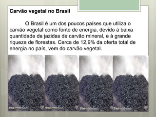 Carvão vegetal no Brasil
O Brasil é um dos poucos países que utiliza o
carvão vegetal como fonte de energia, devido à baixa
quantidade de jazidas de carvão mineral, e à grande
riqueza de florestas. Cerca de 12,9% da oferta total de
energia no país, vem do carvão vegetal.
 