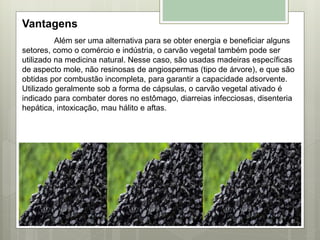 Vantagens
Além ser uma alternativa para se obter energia e beneficiar alguns
setores, como o comércio e indústria, o carvão vegetal também pode ser
utilizado na medicina natural. Nesse caso, são usadas madeiras específicas
de aspecto mole, não resinosas de angiospermas (tipo de árvore), e que são
obtidas por combustão incompleta, para garantir a capacidade adsorvente.
Utilizado geralmente sob a forma de cápsulas, o carvão vegetal ativado é
indicado para combater dores no estômago, diarreias infecciosas, disenteria
hepática, intoxicação, mau hálito e aftas.
 
