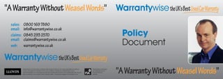 quot;A Warranty Without Weasel Wordsquot; Warrantywise the UK's Best Used Car Warranty
  sales:     0800 169 7880
  email:     info@warrantywise.co.uk
  claims:    0845 293 2570                                                                                                                              Policy
  email:     claims@warrantywise.co.uk
  web:       warrantywise.co.uk                                                                                                                         Document
Warrantywise the UK's Best Used Car Warranty
            Warrantywise is a trade mark of Warranty Wise Insurance Services. All covers underwritten at Lloyd’s of
            London and subject to limitations, terms and conditions; available from Warrantywise and at
            www.warrantywise.co.uk. Any figures quoted are including VAT and/or IPT at the appropriate rate. The ‘UK’s
            Best Car Warranty’ is an opinion held by Quentin Willson. Pictures and diagrams for illustration only.
                                                                                                                         Warrantywise is Authorised
                                                                                                                         and Regulated by the
                                                                                                                         Financial Services
                                                                                                                         Authority.
                                                                                                                                                      quot;A Warranty Without Weasel Wordsquot;
 