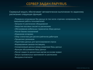 СЕРВЕР ЗАДАЧ PAPYRUS
Серверный модуль обеспечивает автоматическое выполнение по заданному
расписанию следующих функций:
–Резервное копирование баз данных (в том числе «горячее» копирование, без
прерывания работы пользователей)
–Загрузка по расписанию оборудования
–Закрытие кассовых сессий по расписанию
–Обслуживание мобильных терминалов сбора данных
–Расчет бизнес-показателей
–Изменение котировок
–Сбор статистики для расчета рейтингов дебиторов
–Процессинг должников
–Подготовка данных для прогнозирования спроса
–Формирование заказов поставщику
–Синхронизация данных между разделами базы данных
–Функции обслуживания базы данных
–Расчет скидок по дисконтным картам на основе правил
–Запуск произвольных приложений по расписанию
–Выгрузка отчетности
WWW.PETROGLIF.RU
 