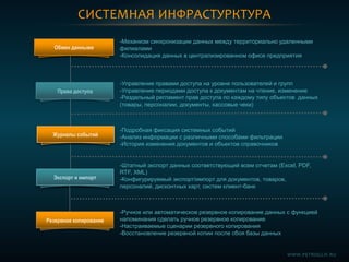 СИСТЕМНАЯ ИНФРАСТУРКТУРА
Обмен данными
Права доступа
-Механизм синхронизации данных между территориально удаленными
филиалами
-Консолидация данных в централизированном офисе предприятия
-Управление правами доступа на уровне пользователей и групп
-Управление периодами доступа к документам на чтение, изменение
-Раздельный регламент прав доступа по каждому типу объектов данных
(товары, персоналии, документы, кассовые чеки)
-Подробная фиксация системных событий
-Анализ информации с различными способами фильтрации
-История изменения документов и объектов справочников
-Штатный экспорт данных соответствующий всем отчетам (Excel, PDF,
RTF, XML)
-Конфигурируемый экспорт/импорт для документов, товаров,
персоналий, дисконтных карт, систем клиент-банк
Журналы событий
Экспорт и импорт
Резервное копирование
-Ручное или автоматическое резервное копирование данных с функцией
напоминания сделать ручное резервное копирование
-Настраиваемые сценарии резервного копирования
-Восстановление резервной копии после сбоя базы данных
WWW.PETROGLIF.RU
 