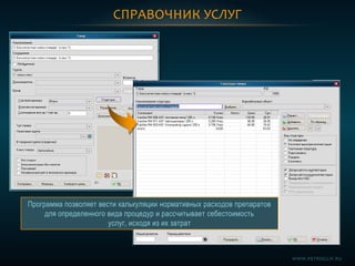 СПРАВОЧНИК УСЛУГ
Программа позволяет вести калькуляции нормативных расходов препаратов
для определенного вида процедур и рассчитывает себестоимость
услуг, исходя из их затрат
WWW.PETROGLIF.RU
 