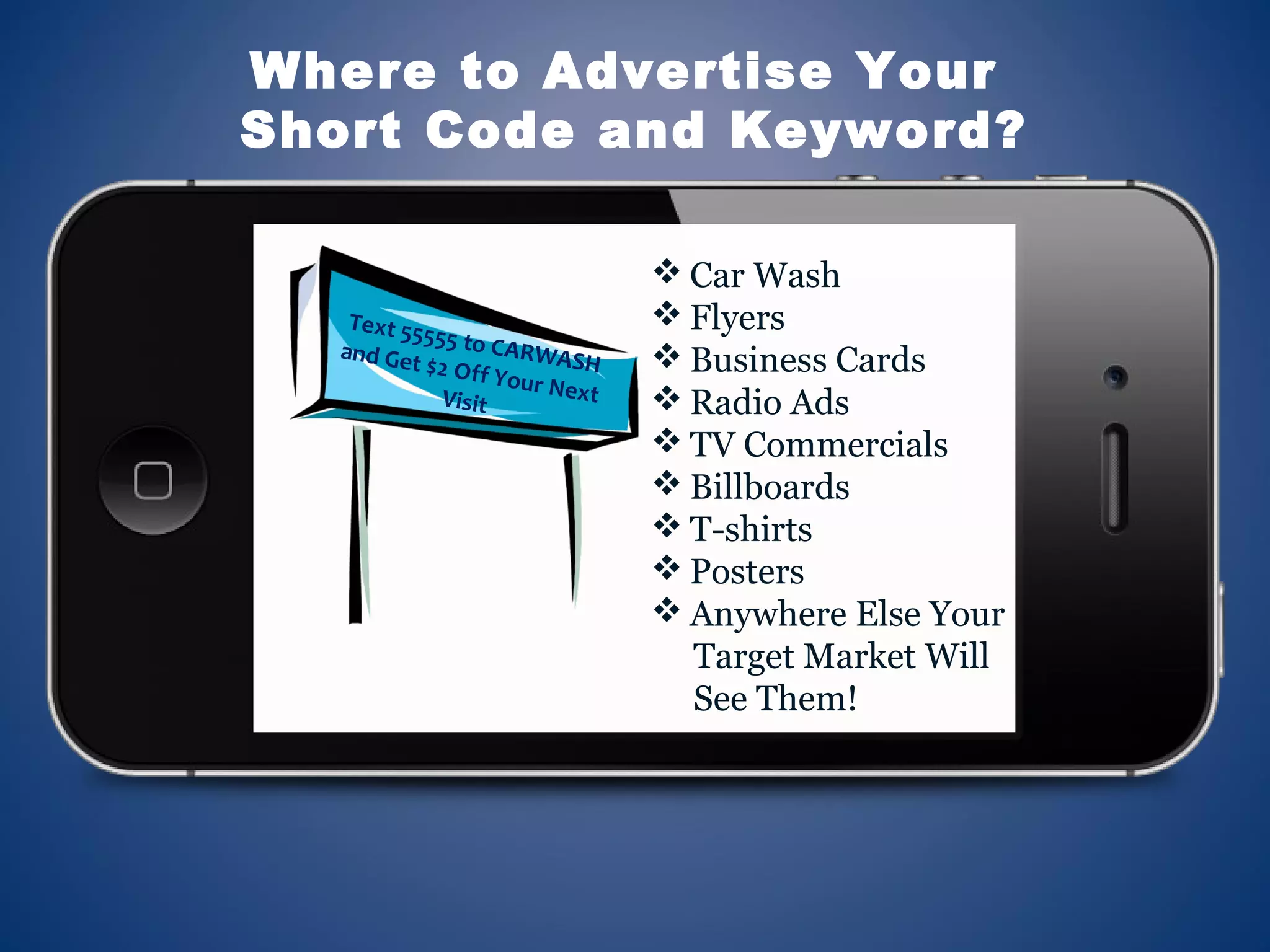  Car Wash
 Flyers
 Business Cards
 Radio Ads
 TV Commercials
 Billboards
 T-shirts
 Posters
 Anywhere Else Your
Target Market Will
See Them!
Where to Advertise Your
Short Code and Keyword?
Text 55555 to CARWASH
and Get $2 Off Your NextVisit
 