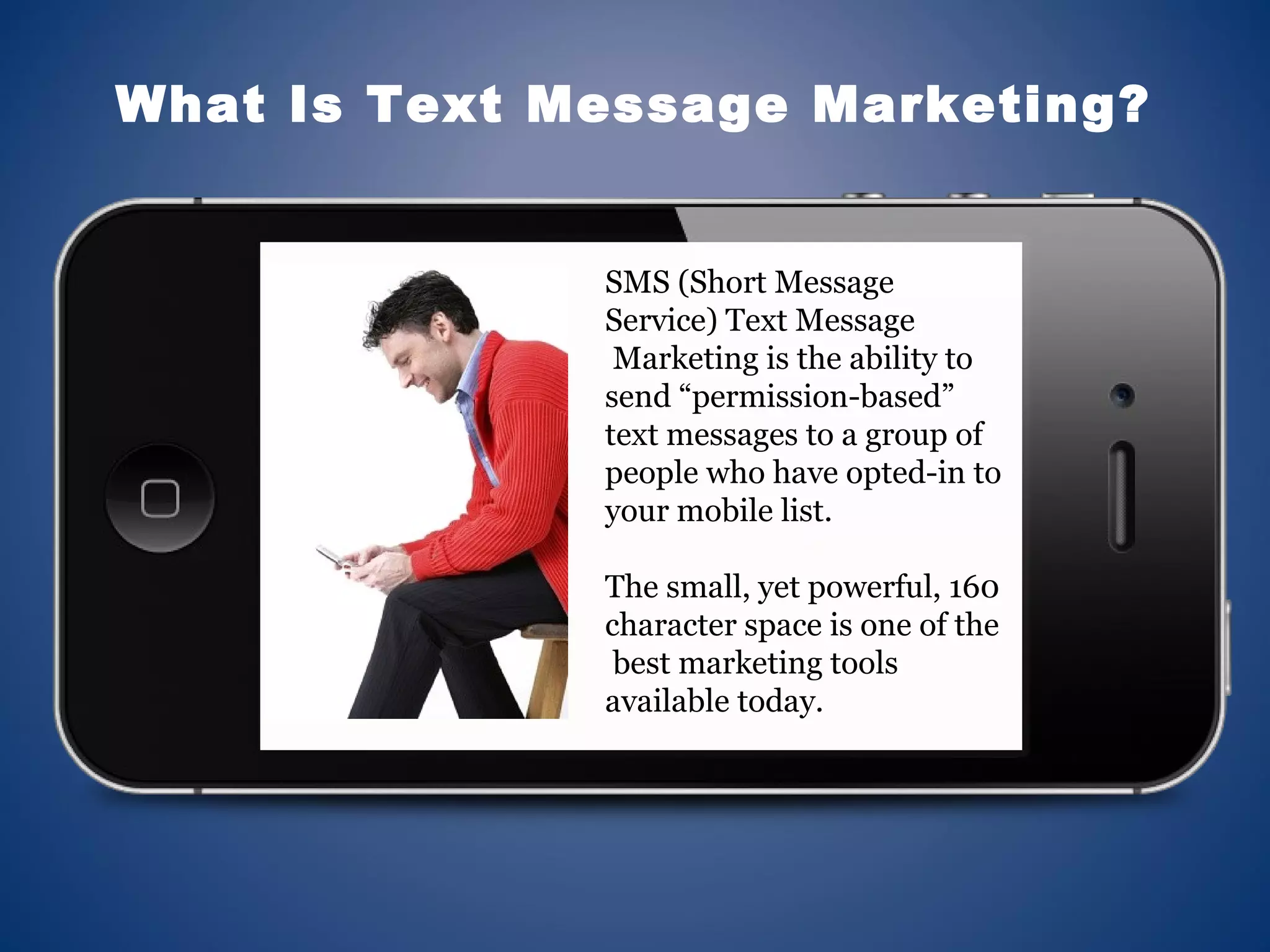 SMS (Short Message
Service) Text Message
Marketing is the ability to
send “permission-based”
text messages to a group of
people who have opted-in to
your mobile list.
The small, yet powerful, 160
character space is one of the
best marketing tools
available today.
What Is Text Message Marketing?
 
