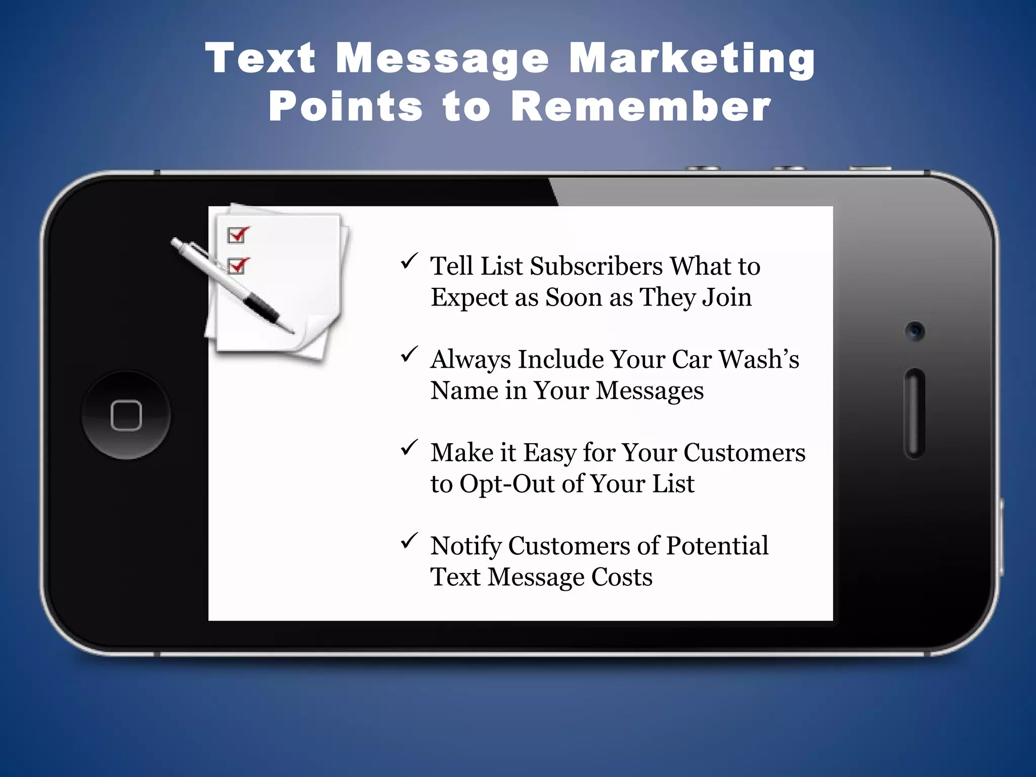  Tell List Subscribers What to
Expect as Soon as They Join
 Always Include Your Car Wash’s
Name in Your Messages
 Make it Easy for Your Customers
to Opt-Out of Your List
 Notify Customers of Potential
Text Message Costs
Text Message Marketing
Points to Remember
 