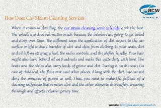 Website: http://www.activecarwash.in
How Does Car Steam Cleaning Services
When it comes to detailing, the car steam cleaning services Noida work the best.
The vehicle use does not matter much because the interiors are going to get soiled
and dirty over time. The different ways the application of dirt occurs to the car
surface might include transfer of dirt and dyes from clothing to your seats, dirt
and oil left on steering wheel, the radio controls, and the shifter handle. Your hair
might also leave behind oil on headrests and make this quite dirty with time. The
boots and the shoes also carry loads of grime and dirt, leaving it on the seats (in
case of children), the floor mat and other places. Along with the dirt, one cannot
deny the presence of germs as well. Thus, you need to make the full use of a
cleaning technique that removes dirt and the other elements thoroughly, ensuring
thorough and effective cleaning every time.
 