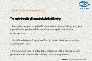 Website: http://www.activecarwash.in
Steam Car Wash Services Noida
The major benefits of steaminclude the following:
• Removal of harmful chemicals Deep penetration inside upholstery and fabric
is possible thus goes beyond the superficial cleaning features of other
techniques in use.
• Since the technique will soften and then lift the dirt, there was no need for
scrubbing at the stain.
• It ensures quick removal of the dirt so that you do not have to grapple with
permanent stains that mar the beauty of the interiors of your car.
 