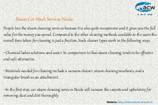 Website: http://www.activecarwash.in
Steam Car Wash Services Noida
People love the steam cleaning services because it is also quite inexpensive and it gives you the full
value for the money you spend. Compared to the other cleaning methods available to the users the
overall time taken for cleaning is just a fraction. Such cleaner types work in the following ways.
• Chemical laden solutions and water. In comparison to that steam cleaning tends to be effective
and safe alternative.
• Materials needed for cleaning include a vacuum cleaner, steam cleaning machines, and a
triangular brush as an attachment.
• In the first step, car steam cleaning services Noida will vacuum the carpets and upholstery for
removing dust and dirt thoroughly.
 